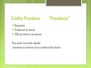 Crédito Prendario “Prendamex”
 Requisitos:
 Credencial de elector
 25% de interés a la semana
Para sacar la prenda valuada:
presentar el contrato con la credencial de elector.
 