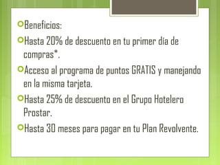 Beneficios:
Hasta 20% de descuento en tu primer día de
compras*.
Acceso al programa de puntos GRATIS y manejando
en la misma tarjeta.
Hasta 25% de descuento en el Grupo Hotelero
Prostar.
Hasta 30 meses para pagar en tu Plan Revolvente.
 