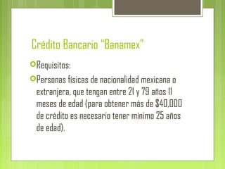 Crédito Bancario “Banamex”
Requisitos:
Personas físicas de nacionalidad mexicana o
extranjera, que tengan entre 21 y 79 años 11
meses de edad (para obtener más de $40,000
de crédito es necesario tener mínimo 25 años
de edad).
 