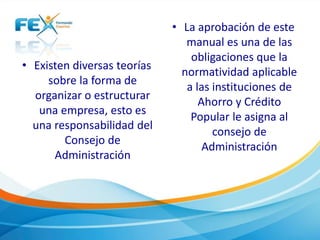 • Existen diversas teorías
sobre la forma de
organizar o estructurar
una empresa, esto es
una responsabilidad del
Consejo de
Administración
• La aprobación de este
manual es una de las
obligaciones que la
normatividad aplicable
a las instituciones de
Ahorro y Crédito
Popular le asigna al
consejo de
Administración
 