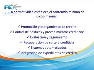 La normatividad establece el contenido mínimo de
dicho manual:
 Promoción y otorgamiento de crédito
 Control de políticas y procedimientos crediticios
 Evaluación y seguimiento
 Recuperación de cartera crediticia
 Sistemas automatizados
 Integración de expedientes de crédito
 