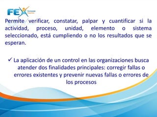 Permite verificar, constatar, palpar y cuantificar si la
actividad, proceso, unidad, elemento o sistema
seleccionado, está cumpliendo o no los resultados que se
esperan.
 La aplicación de un control en las organizaciones busca
atender dos finalidades principales: corregir fallas o
errores existentes y prevenir nuevas fallas o errores de
los procesos
 