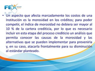 • Un aspecto que afecta marcadamente los costos de una
Institución es la morosidad en los créditos; para poder
competir, el índice de morosidad no debiera ser mayor al
10 % de la cartera crediticia, por lo que es necesario
incluir en esta etapa del proceso crediticio un análisis que
permita conocer las causas de la morosidad y las
alternativas que se pueden implementar para prevenirla
y, en su caso, atacarla frontalmente para su disminución
al estándar planteado.
 