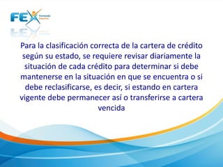 Para la clasificación correcta de la cartera de crédito
según su estado, se requiere revisar diariamente la
situación de cada crédito para determinar si debe
mantenerse en la situación en que se encuentra o si
debe reclasificarse, es decir, si estando en cartera
vigente debe permanecer así o transferirse a cartera
vencida
 
