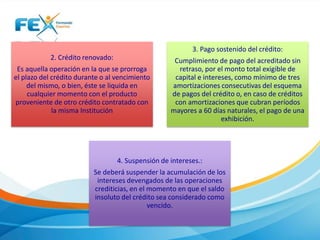 2. Crédito renovado:
Es aquella operación en la que se prorroga
el plazo del crédito durante o al vencimiento
del mismo, o bien, éste se liquida en
cualquier momento con el producto
proveniente de otro crédito contratado con
la misma Institución
3. Pago sostenido del crédito:
Cumplimiento de pago del acreditado sin
retraso, por el monto total exigible de
capital e intereses, como mínimo de tres
amortizaciones consecutivas del esquema
de pagos del crédito o, en caso de créditos
con amortizaciones que cubran períodos
mayores a 60 días naturales, el pago de una
exhibición.
4. Suspensión de intereses.:
Se deberá suspender la acumulación de los
intereses devengados de las operaciones
crediticias, en el momento en que el saldo
insoluto del crédito sea considerado como
vencido.
 