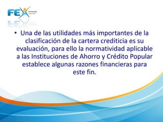 • Una de las utilidades más importantes de la
clasificación de la cartera crediticia es su
evaluación, para ello la normatividad aplicable
a las Instituciones de Ahorro y Crédito Popular
establece algunas razones financieras para
este fin.
 