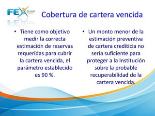 Cobertura de cartera vencida
• Tiene como objetivo
medir la correcta
estimación de reservas
requeridas para cubrir
la cartera vencida, el
parámetro establecido
es 90 %.
• Un monto menor de la
estimación preventiva
de cartera crediticia no
seria suficiente para
proteger a la Institución
sobre la probable
recuperabilidad de la
cartera vencida.
 