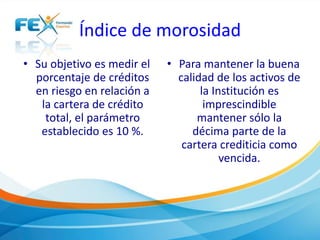 Índice de morosidad
• Su objetivo es medir el
porcentaje de créditos
en riesgo en relación a
la cartera de crédito
total, el parámetro
establecido es 10 %.
• Para mantener la buena
calidad de los activos de
la Institución es
imprescindible
mantener sólo la
décima parte de la
cartera crediticia como
vencida.
 