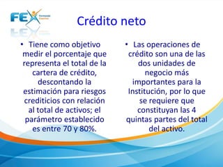 Crédito neto
• Tiene como objetivo
medir el porcentaje que
representa el total de la
cartera de crédito,
descontando la
estimación para riesgos
crediticios con relación
al total de activos; el
parámetro establecido
es entre 70 y 80%.
• Las operaciones de
crédito son una de las
dos unidades de
negocio más
importantes para la
Institución, por lo que
se requiere que
constituyan las 4
quintas partes del total
del activo.
 