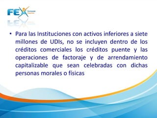 • Para las Instituciones con activos inferiores a siete
millones de UDIs, no se incluyen dentro de los
créditos comerciales los créditos puente y las
operaciones de factoraje y de arrendamiento
capitalizable que sean celebradas con dichas
personas morales o físicas
 