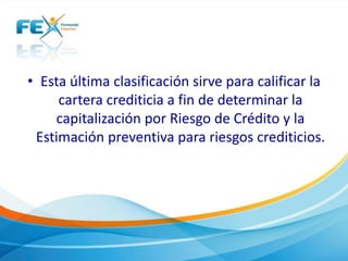 • Esta última clasificación sirve para calificar la
cartera crediticia a fin de determinar la
capitalización por Riesgo de Crédito y la
Estimación preventiva para riesgos crediticios.
 