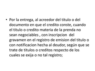 • Por la entrega, al acreedor del titulo o del
documento en que el credito conste, cuando
el titulo o credito materia de la prenda no
sean negociables , con inscripcion del
gravamen en el registro de emision del titulo o
con notificacion hecha al deudor, según que se
trate de titulos o creditos respecto de los
cuales se exija o no tal registro;

 