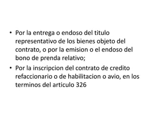 • Por la entrega o endoso del titulo
representativo de los bienes objeto del
contrato, o por la emision o el endoso del
bono de prenda relativo;
• Por la inscripcion del contrato de credito
refaccionario o de habilitacion o avio, en los
terminos del articulo 326

 