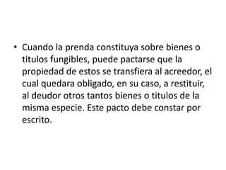 • Cuando la prenda constituya sobre bienes o
titulos fungibles, puede pactarse que la
propiedad de estos se transfiera al acreedor, el
cual quedara obligado, en su caso, a restituir,
al deudor otros tantos bienes o titulos de la
misma especie. Este pacto debe constar por
escrito.

 