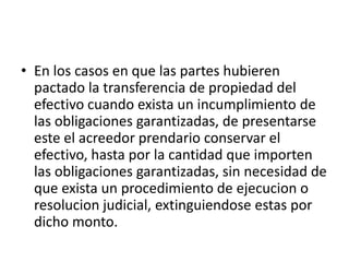• En los casos en que las partes hubieren
pactado la transferencia de propiedad del
efectivo cuando exista un incumplimiento de
las obligaciones garantizadas, de presentarse
este el acreedor prendario conservar el
efectivo, hasta por la cantidad que importen
las obligaciones garantizadas, sin necesidad de
que exista un procedimiento de ejecucion o
resolucion judicial, extinguiendose estas por
dicho monto.

 