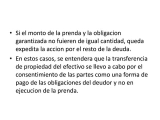 • Si el monto de la prenda y la obligacion
garantizada no fuieren de igual cantidad, queda
expedita la accion por el resto de la deuda.
• En estos casos, se entendera que la transferencia
de propiedad del efectivo se llevo a cabo por el
consentimiento de las partes como una forma de
pago de las obligaciones del deudor y no en
ejecucion de la prenda.

 