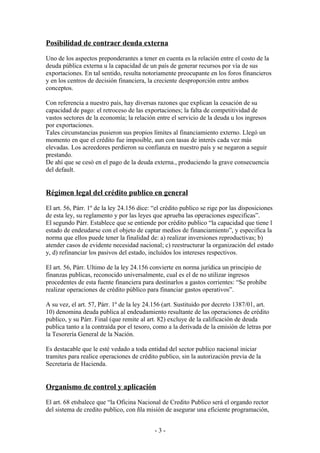 Posibilidad de contraer deuda externa
Uno de los aspectos preponderantes a tener en cuenta es la relación entre el costo de la
deuda pública externa u la capacidad de un país de generar recursos por vía de sus
exportaciones. En tal sentido, resulta notoriamente preocupante en los foros financieros
y en los centros de decisión financiera, la creciente desproporción entre ambos
conceptos.
Con referencia a nuestro país, hay diversas razones que explican la cesación de su
capacidad de pago: el retroceso de las exportaciones; la falta de competitividad de
vastos sectores de la economía; la relación entre el servicio de la deuda u los ingresos
por exportaciones.
Tales circunstancias pusieron sus propios límites al financiamiento externo. Llegó un
momento en que el crédito fue imposible, aun con tasas de interés cada vez más
elevadas. Los acreedores perdieron su confianza en nuestro país y se negaron a seguir
prestando.
De ahí que se cesó en el pago de la deuda externa., produciendo la grave consecuencia
del default.
Régimen legal del crédito publico en general
El art. 56, Párr. 1º de la ley 24.156 dice: “el crédito publico se rige por las disposiciones
de esta ley, su reglamento y por las leyes que aprueba las operaciones especificas”.
El segundo Párr. Establece que se entiende por crédito publico “la capacidad que tiene l
estado de endeudarse con el objeto de captar medios de financiamiento”, y especifica la
norma que ellos puede tener la finalidad de: a) realizar inversiones reproductivas; b)
atender casos de evidente necesidad nacional; c) reestructurar la organización del estado
y, d) refinanciar los pasivos del estado, incluidos los intereses respectivos.
El art. 56, Párr. Ultimo de la ley 24.156 convierte en norma jurídica un principio de
finanzas publicas, reconocido universalmente, cual es el de no utilizar ingresos
procedentes de esta fuente financiera para destinarlos a gastos corrientes: “Se prohíbe
realizar operaciones de crédito público para financiar gastos operativos”.
A su vez, el art. 57, Párr. 1º de la ley 24.156 (art. Sustituido por decreto 1387/01, art.
10) denomina deuda publica al endeudamiento resultante de las operaciones de crédito
publico, y su Párr. Final (que remite al art. 82) excluye de la calificación de deuda
publica tanto a la contraída por el tesoro, como a la derivada de la emisión de letras por
la Tesorería General de la Nación.
Es destacable que le esté vedado a toda entidad del sector publico nacional iniciar
tramites para realice operaciones de crédito publico, sin la autorización previa de la
Secretaria de Hacienda.
Organismo de control y aplicación
El art. 68 etsbalece que “la Oficina Nacional de Credito Publico será el orgando rector
del sistema de credito publico, con ñla misión de asegurar una eficiente programación,
- 3 -
 