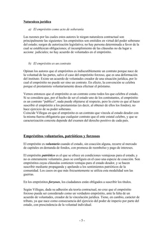 Naturaleza jurídica
a) El empréstito como acto de soberanía
Las razones por las cuales estos autores le niegan naturaleza contractual son
principalmente las siguientes: los empréstitos son emitidos en virtud del poder soberano
del estado; surgen de autorización legislativa; no hay persona determinada a favor de la
cual se establezcan obligaciones; el incumplimiento de las cláusulas no da lugar a
accione judiciales; no hay acuerdo de voluntades en el empréstito.
b) El empréstito es un contrato
Opinan los autores que el empréstitos es indiscutiblemente un contrato porque nace de
la voluntad de las partes, salvo el caso del empréstito forzoso, que es una deformación
del instituto. Existe un acuerdo de voluntades creador de una situación jurídica, por lo
cual el empréstito no puede ser sino un contrato. En efecto, la convención se celebra
porque el prestamista voluntariamente desea efectuar el préstamo.
Vemos entonces que el empréstito es un contrato como todos los que celebra el estado.
Si se considera que, por el hecho de ser el estado uno de los contratantes, el empréstito
es un contrato “publico”, nada puede objetarse al respecto, pero lo cierto es que al hacer
suscribir el empréstito a los prestamistas (es decir, al obtener de ellos los fondos), no
hace ejercicio de su poder soberano.
Coincide Villegas en que el empréstito es un contrato que vincula al estado deudor con
la misma fuerza obligatoria que cualquier contrato que el ente estatal celebre, y que se
caracterización concreta depende del examen del derecho positivo de cada país.
Empréstitos voluntarios, patrióticos y forzosos
El empréstito es voluntario cuando el estado, sin coacción alguna, recurre al mercado
de capitales en demanda de fondos, con promesa de reembolso y pago de intereses.
El empréstito patriótico es el que se ofrece en condiciones ventajosas para el estado, y
no es enteramente voluntario, pues se configura en el caso una especie de coacción. Son
empréstitos cuyas cláusulas contienen ventajas para el estado deudor, y se hacen
suscribir mediante propaganda y apelando a los sentimientos patrióticos de la
comunidad. Los casos en que más frecuentemente se utiliza esta modalidad son las
guerras.
En los empréstitos forzosos, los ciudadanos están obligados a suscribir los títulos.
Según Villegas, dada su adhesión ala teoría contractual, no cree que el empréstito
forzoso pueda ser considerado como un verdadero empréstito, ante la falta de un
acuerdo de voluntades, creador de la vinculación jurídica. Tiene, en cambio, carácter de
tributo, ya que nace como consecuencia del ejercicio del poder de imperio por parte del
estado, con prescindencia de la voluntad individual.
- 5 -
 