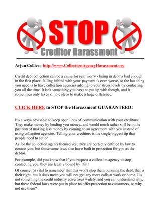 Arjun Collier: http://www.CollectionAgencyHarassment.org

Credit debt collection can be a cause for real worry - being in debt is bad enough
in the first place, falling behind with your payment is even worse, so the last thing
you need is to have collection agencies adding to your stress levels by contacting
you all the time. It isn't something you have to put up with though, and it
sometimes only takes simple steps to make a huge difference.


CLICK HERE to STOP the Harassment GUARANTEED!

It's always advisable to keep open lines of communication with your creditors.
They make money by lending you money, and would much rather still be in the
position of making less money by coming to an agreement with you instead of
using collection agencies. Telling your creditors is the single biggest tip that
people need to act on.
As for the collection agents themselves, they are perfectly entitled by law to
contact you, but those same laws also have built in protection for you as the
debtor.
For example, did you know that if you request a collection agency to stop
contacting you, they are legally bound by that!
Of course it's vital to remember that this won't stop them pursuing the debt, that is
their right, but it does mean you will not get any more calls at work or home. It's
not something the credit industry advertises widely, and you can understand why,
but these federal laws were put in place to offer protection to consumers, so why
not use them?
 