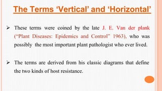 The Terms ‘Vertical’ and ‘Horizontal’
 These terms were coined by the late J. E. Van der plank
(“Plant Diseases: Epidemics and Control” 1963), who was
possibly the most important plant pathologist who ever lived.
 The terms are derived from his classic diagrams that define
the two kinds of host resistance.
 