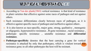  According to Van der plank(1963) vertical resistance is that kind of resistance
in plant varieties that effective against some races of pathogen and not against
others.
 Such resistance differentiates clearly between races of pathogen, as it is
effective against specific races of pathogen and ineffective against others .
 It is also known as race-specific, major gene, strong, qualitative , monogenic
or oligogenic, hypersensitive resistance , R-gene resistance , racial resistance ,
pathotype- specific resistance , unstable resistance and differential
resistance.
 Pathotype-specificity denotes that the host carrying a gene for vertical
resistance is attacked by only that pathotypes, which is virulent toward that
resistance gene; to all other pathotypes the host will be resistant.
VE
VR
ET
R
IT
CI
A
C
L
AR
LER
SI
E
S
S
T
I
A
SN
TA
CE
NCE
 