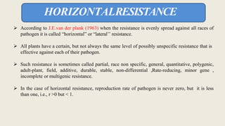  According to J.E.van der plank (1963) when the resistance is evenly spread against all races of
pathogen it is called “horizontal” or “lateral’’ resistance.
 All plants have a certain, but not always the same level of possibly unspecific resistance that is
effective against each of their pathogen.
 Such resistance is sometimes called partial, race non specific, general, quantitative, polygenic,
adult-plant, field, additive, durable, stable, non-differential ,Rate-reducing, minor gene ,
incomplete or multigenic resistance.
 In the case of horizontal resistance, reproduction rate of pathogen is never zero, but it is less
than one, i.e., r >0 but < 1.
HORIZONTALRESISTANCE
 