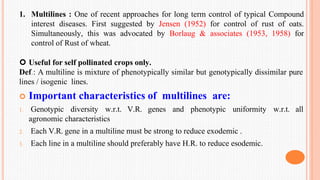 1. Multilines : One of recent approaches for long term control of typical Compound
interest diseases. First suggested by Jensen (1952) for control of rust of oats.
Simultaneously, this was advocated by Borlaug & associates (1953, 1958) for
control of Rust of wheat.
 Useful for self pollinated crops only.
Def.: A multiline is mixture of phenotypically similar but genotypically dissimilar pure
lines / isogenic lines.
 Important characteristics of multilines are:
w.r.t. all
1. Genotypic diversity w.r.t. V.R. genes and phenotypic uniformity
agronomic characteristics
2. Each V.R. gene in a multiline must be strong to reduce exodemic .
3. Each line in a multiline should preferably have H.R. to reduce esodemic.
 
