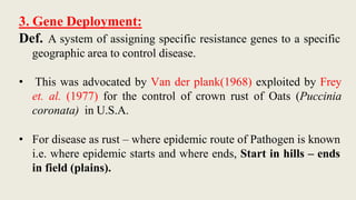 3. Gene Deployment:
Def. A system of assigning specific resistance genes to a specific
geographic area to control disease.
• This was advocated by Van der plank(1968) exploited by Frey
et. al. (1977) for the control of crown rust of Oats (Puccinia
coronata) in U.S.A.
• For disease as rust – where epidemic route of Pathogen is known
i.e. where epidemic starts and where ends, Start in hills – ends
in field (plains).
 