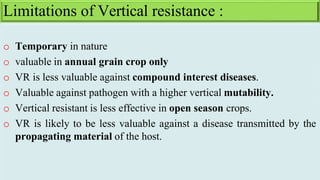 o Temporary in nature
o valuable in annual grain crop only
o VR is less valuable against compound interest diseases.
o Valuable against pathogen with a higher vertical mutability.
o Vertical resistant is less effective in open season crops.
o VR is likely to be less valuable against a disease transmitted by the
propagating material of the host.
Limitations of Vertical resistance :
 