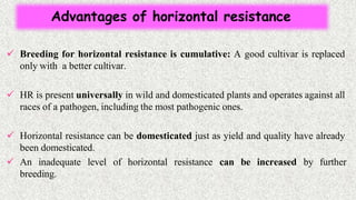 Advantages of horizontal resistance
 Breeding for horizontal resistance is cumulative: A good cultivar is replaced
only with a better cultivar.
 HR is present universally in wild and domesticated plants and operates against all
races of a pathogen, including the most pathogenic ones.
 Horizontal resistance can be domesticated just as yield and quality have already
been domesticated.
 An inadequate level of horizontal resistance can be increased by further
breeding.
 