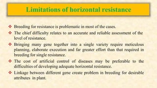 Limitations of horizontal resistance
 Breeding for resistance is problematic in most of the cases.
 The chief difficulty relates to an accurate and reliable assessment of the
level of resistance.
 Bringing many gene together into a single variety require meticulous
planning, elaborate execution and far greater effort than that required in
breeding for single resistance.
 The cost of artificial control of diseases may be preferable to the
difficulties of developing adequate horizontal resistance.
 Linkage between different gene create problem in breeding for desirable
attributes in plant.
 