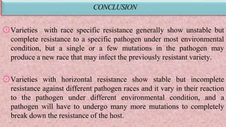 CONCLUSION
۞Varieties with race specific resistance generally show unstable but
complete resistance to a specific pathogen under most environmental
condition, but a single or a few mutations in the pathogen may
produce a new race that may infect the previously resistant variety.
۞Varieties with horizontal resistance show stable but incomplete
resistance against different pathogen races and it vary in their reaction
to the pathogen under different environmental condition, and a
pathogen will have to undergo many more mutations to completely
break down the resistance of the host.
 