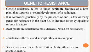  Genetic resistance refers to those heritable features of a host
plant that suppress or retard development of a pathogen.
 It is controlled genetically by the presence of one , a few or many
genes for resistance in the plant i.e., either nuclear or cytoplasmic
or both in nature.
 Most plants are resistant to most diseases(Non-host resistance) .
 Resistance is the rule and susceptibility is an exception.
 Disease resistance is a relative trait in plants rather than an
absolute quality.
GENETIC RESISTANCE
 