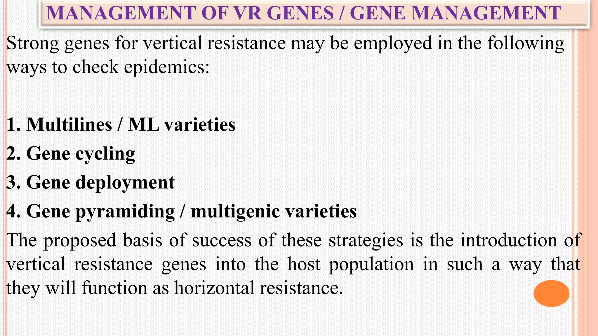 MANAGEMENT OF VR GENES / GENE MANAGEMENT
Strong genes for vertical resistance may be employed in the following
ways to check epidemics:
1. Multilines / ML varieties
2. Gene cycling
3. Gene deployment
4. Gene pyramiding / multigenic varieties
The proposed basis of success of these strategies is the introduction of
vertical resistance genes into the host population in such a way that
they will function as horizontal resistance.
 