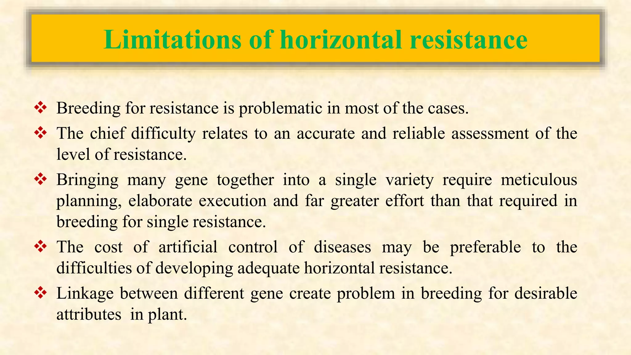 Limitations of horizontal resistance
 Breeding for resistance is problematic in most of the cases.
 The chief difficulty relates to an accurate and reliable assessment of the
level of resistance.
 Bringing many gene together into a single variety require meticulous
planning, elaborate execution and far greater effort than that required in
breeding for single resistance.
 The cost of artificial control of diseases may be preferable to the
difficulties of developing adequate horizontal resistance.
 Linkage between different gene create problem in breeding for desirable
attributes in plant.
 