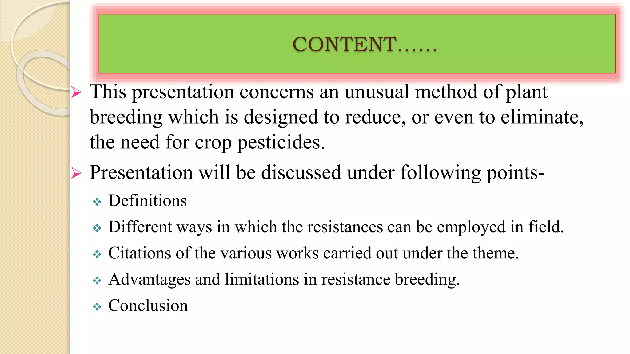 CONTENT……
 This presentation concerns an unusual method of plant
breeding which is designed to reduce, or even to eliminate,
the need for crop pesticides.
 Presentation will be discussed under following points-
 Definitions
 Different ways in which the resistances can be employed in field.
 Citations of the various works carried out under the theme.
 Advantages and limitations in resistance breeding.
 Conclusion
 