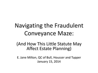 Navigating the Fraudulent
Conveyance Maze:
(And How This Little Statute May
Affect Estate Planning)
E. Jane Milton, QC of Bull, Housser and Tupper
January 15, 2014

 