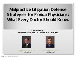 Malpractice Litigation Defense
               Strategies for Florida Physicians:
               What Every Doctor Should Know.

                                                           a presentation by:
                                      Jeffrey M. Goodis, Esq. & Alan S. Gassman, Esq.




                                          jmg@thompsongoodis.com          agassman@gassmanpa.com
                                               727-823-0540                     (727) 442-1200

Copyright © 2012 Gassman Law Associates, P.A.                                                      10
 