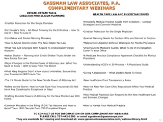 GASSMAN LAW ASSOCIATES, P.A.
                                     COMPLIMENTARY WEBINARS
                   ESTATE, ESTATE TAX &
                                                                             HEALTH CARE LAW AND PHYSICIAN ISSUES
              CREDITOR PROTECTION PLANNING

                                                                    •Protecting Medical Practice Assets from Creditors – General
•Creditor Protection for the Single Floridian
                                                                    Strategies and Common Mistakes

•For Couple’s Only – All About Tenancy by the Entireties – How To
                                                                    •Creditor Protection for the Single Physician
Use It – How To Lose It

•Cornflakes and Estate Planning Mistakes                            •Special Planning Needs for Doctors Who are Married to Doctors

•How to Advise Clients Under The New Estate Tax Law                 •Malpractice Litigation Defense Strategies for Florida Physicians

•What Has Just Changed With Regard To Undisclosed Foreign           •Unannounced Medicare Audits; What To Do If Investigators
Accounts                                                            Come To Your Office

•Helter Shelter – Planning with Credit Shelter Trusts Under the     •A Medicare Practice Compliance Paperwork Checklist for Florida
New Estate Tax Law                                                  Physicians

•Major Changes in the Florida Power of Attorney Law: What You
                                                                    •Understanding ACO’s in 30 Minutes – A Physicians Guide
Need to Know – With A View From The Bench

•What Mary Poppins Didn’t Know About Umbrellas: Ensure that
                                                                    •Giving A Deposition – What Doctors Need To Know
your Insurances Will Insure You

•The 15 Minute Guide to the New Florida Power of Attorney Act       •New Healthcare Price Transparency Rules

•Riders on the Storm: How to Make Sure Your Insurances Do Not       •How the New Pain Care Clinic Regulations Affect Your Medical
Have Any Catastrophic Exceptions or Gaps                            Practice

                                                                    •How Medical Practices Can Respond to the New Healthcare Law
•Drafting Durable Powers of Attorney for the New Florida Law With
                                                                    and Eminent Changes
Forms

•Common Mistakes in the Filing of Gift Tax Returns and How to       •How to Market Your Medical Practice
Avoid Them, With Sample Form 709 Completed Pages

                         TO CONTACT US FOR INFORMATION ON OUR COMPLIMENTARY WEBINARS
                              PLEASE CALL 727-442-1200 or email agassman@gassmanpa.com
           They are available for viewing and download at: www.gassmanlawassociates.com/webinarlibrary.html                             12
 