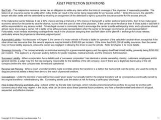 ASSET PROTECTION DEFINITIONS
Bad Faith - The malpractice insurance carrier has an obligation to settle any claim within the limits of coverage of the physician, if reasonably possible. The
failure of an insurance carrier to settle within policy limits can result in the carrier being responsible for an “excess verdict.” When this occurs, the plaintiff’s
lawyer will often settle with the defendant by receiving an assignment of the defendant’s right to pursue the insurance carrier for the excess amount.

If the malpractice carrier believes it has a 90% chance winning at trial and a 10% chance of losing with a verdict well over policy limits, then it may make good
economic sense for the carrier to take the chance, but not from the point of view of the physician. If the carrier takes the chance then if it has acted in bad faith it
will be responsible for any excess verdict. Private legal counsel is commonly hired to encourage the carrier to settle within policy limits, and a physician should
almost never encourage a carrier not to settle or be without private representation when the carrier or its lawyer recommends private representation!
Fortunately, most verdicts exceeding coverage limits result in the physician assigning their bad faith claim to the plaintiff in exchange for a total release,
particularly where the physician is otherwise judgment proof.

Automobile Liability – As discussed in Chapter 3, the owner of a motor vehicle in Florida is liable for operation of the vehicle by another driver, except that if the
other driver has insurance then the owner’s exposure may be limited to $300,000 per incident. If the driver has $500,000 of liability insurance, then the owner
may not have liability exposure, unless the owner was negligent in allowing the driver to use the vehicle. Refer to Chapter 3 for more details.

Sovereign Immunity - The concept whereby an individual working for a governmental agency and the agency itself has limited liability, presently being $250,000
per incident. This applies to a physician working full time for public hospitals, medical schools, and the Veteran’s Administration.

Successor Liability - When a corporation has a liability and a “successor corporation” has identical or similar ownership, identity, customers, employees and/or
general identity, a judge may find the new company responsible for the liabilities of the old company, even if there was a legitimate bankruptcy of the old
company before the new company was formed and operational.

Reverse Veil Piercing - When a court unwinds transfers made to entities where the transferor is a debtor that had control over the entity, and used the entity to
disguise personal assets to keep them beyond the reach of personal creditors.

Concealment - Under the doctrine of concealment an asset “given away” but actually held for the original transferor will be considered as continually owned by
the original transferor, notwithstanding title. Concealing assets puts the debtor at risk for losing a bankruptcy discharge.

How to Stop Worrying and Start Living - A book written by the late Dale Carnegie, which includes phenomenal advice on how to counsel for and live with
concerns about what may happen in the future, what can be done about these potential future problems, and how to handle oneself and others in a logical,
sequential, and effective manner.




Copyright © 2012 Gassman Law Associates, P.A.                                                                                                                           19
 