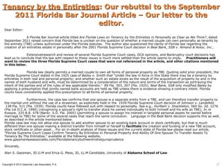 Tenancy by the Entireties: Our rebuttal to the September
   2011 Florida Bar Journal Article – Our letter to the
                         editor.
 Dear Editor:

                A Florida Bar Journal article titled Are Florida Laws on Tenancy by the Entireties in Personalty as Clear as We Think?, dated
 September 2011 raised concern that Florida law is unclear on the question of whether a married couple can own personalty as tenants by
 the entirety (TBE) unless authorized under the Florida statutes. The author also questioned the clarity of Florida law regarding the
 creation of an entireties estate in personalty after the 2001 Florida Supreme Court decision in Beal Bank, SSB v. Almand & Assoc. Inc..

                Extensivelresearch and review of several Florida Supreme Court cases, DCA opinions, and Bankruptcy court decisions has
 lead us to conclude that the law with respect to these issues is much more settled than the article seems to imply. Practitioners will
 want to review the three Florida Supreme Court cases that were not referenced in the article, and other citations mentioned
 in this letter.

                Florida law clearly permits a married couple to own all forms of personal property as TBE. Quoting solid prior precedent, the
 Florida Supreme Court stated in the 1925 case of Bailey v. Smith that "Under the law in force in this State there may be a tenancy by
 entireties in both real and personal property; and whether such an estate exists as the result of the acquisition of property by and in the
 names of both husband and wife, must be determined by a consideration of the nature and terms of the transaction as portraying the
 intent of the parties and of the rules of law applicable thereto." 89 Fla. 303, 307 (Fla. 1925). Beal Bank, SSB only modified Bailey by
 applying a presumption that jointly owned bank accounts are held as TBE unless there is evidence showing a contrary intent. Florida
 courts have consistently applied this presumption to all forms of personal property.

                 Furthermore, the case law confirms that one spouse is a separate entity from a TBE, and can therefore transfer property to
 the marital unit without the use of a strawman, as explicitely held in the 1939 Florida Supreme Court decision of Johnson v. Landefeld.
  138 Fla. 511 (Fla. 1939). Florida courts have followed suit with respect to personalty. See e.g., Hurlbert v. Shackleton, 560 So. 2d. 1276
 (Fla.1st D.C.A. 1990) (recognizing a spouse's right to transfer stock he owned individually to both himself and his wife as TBE); In re
 Kossow, 325 B.R. 478 (Bankr. S.D. Fla. 2005) (permitting a spouse to assign his interest in tangible personal assets he owned before
 marriage to TBE) for some of the several cases that reach the same conclusion. Language in the Beal Bank decision supports this as well,
 as described in the article mentioned below.
 Florida case law may not allow one spouse to add another spouse to an existing bank account or stock certificate, but that is much
 different than one spouse making a distinct transfer from himself or herself to facilitate the creation and funding of a new TBE account,
 stock certificate or other asset. . For an in-depth analysis of these issues and the current state of Florida law please read our article,
 "Florida Supreme Court Cases Confirm Tenancy By Entireties In Personal Property And Ability Of One Spouse To Transfer Assets To
 Tenancy By The Entireties," available at the following website,
 www.gassmanlawassociates.com/Floridatenancybytheentiretiesjurisprudence

 Sincerely,

 Alan S. Gassman, JD Ll.M and Erica G. Pless, JD, LL.M Candidate, University of Alabama School of Law


Copyright © 2012 Gassman Law Associates, P.A.                                                                                               27
 