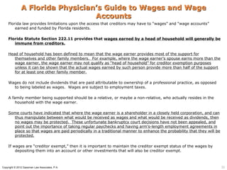 A Florida Physician’s Guide to Wages and Wage
                                  Accounts
    Florida law provides limitations upon the access that creditors may have to “wages” and “wage accounts”
        earned and funded by Florida residents.

    Florida Statute Section 222.11 provides that wages earned by a head of household will generally be
       immune from creditors.

    Head of household has been defined to mean that the wage earner provides most of the support for
       themselves and other family members. For example, where the wage earner’s spouse earns more than the
       wage earner, the wage earner may not qualify as “head of household” for creditor exemption purposes
       unless it can be shown that the actual wages earned by such person provide more than half of the support
       for at least one other family member.

    Wages do not include dividends that are paid attributable to ownership of a professional practice, as opposed
      to being labeled as wages. Wages are subject to employment taxes.

    A family member being supported should be a relative, or maybe a non-relative, who actually resides in the
        household with the wage earner.

    Some courts have indicated that where the wage earner is a shareholder in a closely held corporation, and can
      thus manipulate between what would be received as wages and what would be received as dividends, then
      no wages may be protected. These unfortunate bankruptcy court decisions have not been appealed, and
      point out the importance of taking regular paychecks and having arm’s-length employment agreements in
      place so that wages are paid periodically in a traditional manner to enhance the probability that they will be
      protected.

    If wages are “creditor exempt,” then it is important to maintain the creditor exempt status of the wages by
        depositing them into an account or other investments that will also be creditor exempt.



Copyright © 2012 Gassman Law Associates, P.A.                                                                          32
 