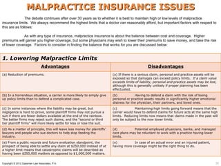 MALPRACTICE INSURANCE ISSUES
               The debate continues after over 30 years as to whether it is best to maintain high or low levels of malpractice
insurance limits. We always recommend the highest limits that a doctor can reasonably afford, but important factors with respect to
this are as follows:

             As with any type of insurance, malpractice insurance is about the balance between cost and coverage. Higher
premiums will garner you higher coverage, but some physicians may wish to lower their premiums to save money, and take the risk
of lower coverage. Factors to consider in finding the balance that works for you are discussed below:


1. Lowering Malpractice Limits
                                Advantages                                                        Disadvantages
(a) Reduction of premiums.                                                 (a) If there is a serious claim, personal and practice assets will be
                                                                           exposed so that damages can exceed policy limits. If a claim value
                                                                           exceeds limits of liability, personal and practice assets may be lost,
                                                                           although this is generally unlikely if proper planning has been
                                                                           effectuated.
(b) In a horrendous situation, a carrier is more likely to simply give     (b)            Having to defend a claim with the risk of losing
up policy limits than to defend a complicated case.                        personal or practice assets results in significantly higher emotional
                                                                           distress for the physician, their partners, and loved ones.
(c) In some instances where the liability may be great, but                (c)           Maintaining high limits going forward means that the
negligence is hard to prove, some plaintiff firms may not pursue a         carrier would have to defend claims for future acts at the same high
suit if there are fewer dollars available at the end of the rainbow.       limits. Reducing limits now means that claims made in the past will
The better firms may reject such claims, and the “second or third          only be subject to the now lower limits.
tier plaintiff firms” will more likely settle for less or lose the suit.
(d) As a matter of principle, this will leave less money for plaintiffs’   (d)          Potential employed physicians, banks, and managed
lawyers and people who sue doctors to help stop feeding the                care plans may be reluctant to work with a practice having lower
industry.                                                                  limits.
(e) From a public records and future evaluation standpoint, the            (e)          In case of an actual error and an injured patient,
prospect of being able to settle any claim at $250,000 instead of at       having more coverage might be the right thing to do.
a higher limit means that catastrophic claims will be described as
having been $250,000 matters as opposed to $1,000,000 matters.                                                                            35


Copyright © 2012 Gassman Law Associates, P.A.                                                                                                      35
 