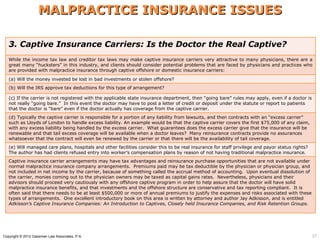 MALPRACTICE INSURANCE ISSUES

   3. Captive Insurance Carriers: Is the Doctor the Real Captive?
   While the income tax law and creditor tax laws may make captive insurance carriers very attractive to many physicians, there are a
   great many “hucksters” in this industry, and clients should consider potential problems that are faced by physicians and practices who
   are provided with malpractice insurance through captive offshore or domestic insurance carriers:

   (a) Will the money invested be lost in bad investments or stolen offshore?
   (b) Will the IRS approve tax deductions for this type of arrangement?

   (c) If the carrier is not registered with the applicable state insurance department, then “going bare” rules may apply, even if a doctor is
   not really “going bare.” In this event the doctor may have to post a letter of credit or deposit under the statute or report to patients
   that the doctor is “bare” even if the doctor actually has coverage from the captive carrier.
   (d) Typically the captive carrier is responsible for a portion of any liability from lawsuits, and then contracts with an “excess carrier”
   such as Lloyds of London to handle excess liability. An example would be that the captive carrier covers the first $75,000 of any claim,
   with any excess liability being handled by the excess carrier. What guarantees does the excess carrier give that the insurance will be
   renewable and that tail excess coverage will be available when a doctor leaves? Many reinsurance contracts provide no assurances
   whatsoever that the contract will even be renewed by the carrier or that there will be the availability of tail coverage.
   (e) Will managed care plans, hospitals and other facilities consider this to be real insurance for staff privilege and payor status rights?
   The author has had clients refused entry into worker’s compensation plans by reason of not having traditional malpractice insurance.
   Captive insurance carrier arrangements may have tax advantages and reinsurance purchase opportunities that are not available under
   normal malpractice insurance company arrangements. Premiums paid may be tax deductible by the physician or physician group, and
   not included in net income by the carrier, because of something called the accrual method of accounting. Upon eventual dissolution of
   the carrier, monies coming out to the physician owners may be taxed as capital gains rates. Nevertheless, physicians and their
   advisors should proceed very cautiously with any offshore captive program in order to help assure that the doctor will have solid
   malpractice insurance benefits, and that investments and the offshore structure are conservative and tax reporting compliant. It is
   often said that there needs to be at least $500,000 or more of annual premiums to justify the expenses and risks associated with these
   types of arrangements. One excellent introductory book on this area is written by attorney and author Jay Adkisson, and is entitled
   Adkisson’s Captive Insurance Companies: An Introduction to Captives, Closely held Insurance Companies, and Risk Retention Groups.




Copyright © 2012 Gassman Law Associates, P.A.                                                                                                    37
 