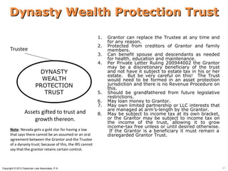 Dynasty Wealth Protection Trust

                                                            1.   Grantor can replace the Trustee at any time and
                                                                 for any reason.
                                                            2.   Protected from creditors of Grantor and family
      Trustee                                                    members.
                                                            3.   Can benefit spouse and descendants as needed
                                                                 for health, education and maintenance.
                                                            4.   Per Private Letter Ruling 200944002 the Grantor
                                                                 may be a discretionary beneficiary of the trust
                           DYNASTY                               and not have it subject to estate tax in his or her
                                                                 estate. But be very careful on this! The Trust
                            WEALTH                               would need to be formed in an asset protection
                          PROTECTION                             jurisdiction and there is no Revenue Procedure on
                                                                 this.
                            TRUST                           5.   Should be grandfathered from future legislative
                                                                 restrictions.
                                                            6.   May loan money to Grantor.
                                                            7.   May own limited partnership or LLC interests that
                                                                 are managed at arm’s-length by the Grantor.
                 Assets gifted to trust and                 8.   May be subject to income tax at its own bracket,
                     growth thereon.                             or the Grantor may be subject to income tax on
                                                                 the income of the trust, allowing it to grow
                                                                 income-tax free unless or until desired otherwise.
      Note: Nevada gets a gold star for having a law              If the Grantor is a beneficiary it must remain a
      that says there cannot be an assumed or an oral            disregarded Grantor Trust.
      agreement between the Grantor and the Trustee
      of a dynasty trust; because of this, the IRS cannot
      say that the grantor retains certain control.



Copyright © 2012 Gassman Law Associates, P.A.                                                                          47
 