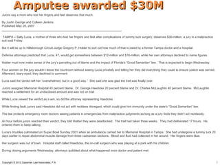 Amputee awarded $30M
Jurors say a mom who lost her fingers and feet deserves that much.

By Justin George and Colleen Jenkins
Published May 26, 2007
_______________________________________________________________________

 TAMPA – Sally Lucia, a mother of three who lost her fingers and feet after complications of tummy tuck surgery, deserves $30-million, a jury in a malpractice
suit said Friday.

But it will be up to Hillsborough Circuit Judge Gregory P. Holder to sort out how much of that is owed by a former Tampa doctor and a hospital.

Defense attorneys predicted that Lucia, 47, would get somewhere between $12-million and $16-million, while her own attorneys declined to name figures.

Holder must now make sense of the jury’s parceling out of blame and the impact of Florida’s “Good Samaritan” law. That is expected to begin Wednesday.

Four women on the jury wouldn’t leave the courtroom without seeing Lucia privately and telling her they did everything they could to ensure justice was served.
Afterward, teary-eyed, they declined to comment.

Lucia said the verdict left her “overwhelmed, but in a good way.” She said she was glad the trail was finally over.

Jurors assigned Memorial Hospital 40 percent blame. Dr. George Haedicke 20 percent blame and Dr. Charles McLaughlin 40 percent blame. McLaughlin
reached a settlement for an undisclosed amount and was not on trial.

While Lucia viewed the verdict as a win, so did the attorney representing Haedicke.

While finding fault, jurors said Haedicke did not act with reckless disregard, which could give him immunity under the state’s “Good Samaritan” law.

The law protects emergency room doctors seeing patients in emergencies from malpractice judgments as long as a jury finds they didn’t act recklessly.

An hour before jurors reached their verdict, they told Holder they were deadlocked. The trail had taken three weeks. They had deliberated 17 hours. He
ordered them to keep talking.

Lucia’s troubles culminated on Super Bowl Sunday 2001 when an ambulance carried her to Memorial Hospital in Tampa. She had undergone a tummy tuck 20
days earlier to repair abdominal muscle damage from three caesarean sections. Blood and fluid had collected in her wound. Her fingers were blue.

Her surgeon was out of town. Hospital staff called Haedicke, the on-call surgeon who was playing at a park with his children.

During closing arguments Wednesday, attorneys quibbled about what happened once doctor and patient met.


Copyright © 2012 Gassman Law Associates, P.A.                                                                                                                     5
 