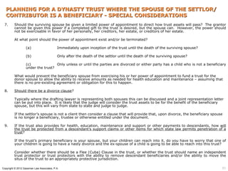 PLANNING FOR A DYNASTY TRUST WHERE THE SPOUSE OF THE SETTLOR/
  CONTRIBUTOR IS A BENEFICIARY - SPECIAL CONSIDERATIONS
 7.      Should the surviving spouse be given a limited power of appointment to direct how trust assets will pass? The grantor
         cannot be given this power if a completed gift to the trust is desired, but the spouse can. However, the power should
         not be exercisable in favor of her personally, her creditors, her estate, or creditors of her estate.

         At what point should the power of appointment exist and/or be terminated?

                  (a)                      Immediately upon inception of the trust until the death of the surviving spouse?

                  (b)                      Only after the death of the settlor until the death of the surviving spouse?

                  (c)              Only unless or until the parties are divorced or either party has a child who is not a beneficiary
                  under the trust?

         What would prevent the beneficiary spouse from exercising his or her power of appointment to fund a trust for the
         donor spouse to allow the ability to receive amounts as needed for health education and maintenance – assuming that
         there is no pre-existing agreement or obligation for this to happen.

 8.      Should there be a divorce clause?

         Typically where the drafting lawyer is representing both spouses this can be discussed and a joint representation letter
         can be put into place. It is likely that the judge will consider the trust assets to be for the benefit of the beneficiary
         spouse, but this will vary from state to state and judge to judge.

         If the settlor’s spouse is not a client then consider a clause that will provide that, upon divorce, the beneficiary spouse
         is no longer a beneficiary, trustee or otherwise entitled under the document.

 9.      If the trust also provides for health, education, maintenance and support or other payments to descendants, how will
         the trust be protected from a descendant’s support claims or other items for which state law permits penetration of a
         trust?

         If the trust’s primary beneficiary is your spouse, but your children can reach into it, do you have to worry that one of
         your children is going to have a nasty divorce and the ex-spouse of a child is going to be able to reach into this trust?

         Consider whether there should be a Flee (Cuba) Clause in the trust, or whether the trust should name an independent
         trust protector or trust protectors with the ability to remove descendant beneficiaries and/or the ability to move the
         situs of the trust to an appropriately protective jurisdiction.

Copyright © 2012 Gassman Law Associates, P.A.                                                                                      51
 