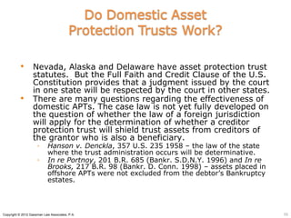        Nevada, Alaska and Delaware have asset protection trust
                  statutes. But the Full Faith and Credit Clause of the U.S.
                  Constitution provides that a judgment issued by the court
                  in one state will be respected by the court in other states.
                 There are many questions regarding the effectiveness of
                  domestic APTs. The case law is not yet fully developed on
                  the question of whether the law of a foreign jurisdiction
                  will apply for the determination of whether a creditor
                  protection trust will shield trust assets from creditors of
                  the grantor who is also a beneficiary.
                     ◦      Hanson v. Denckla, 357 U.S. 235 1958 – the law of the state
                            where the trust administration occurs will be determinative.
                     ◦      In re Portnoy, 201 B.R. 685 (Bankr. S.D.N.Y. 1996) and In re
                            Brooks, 217 B.R. 98 (Bankr. D. Conn. 1998) – assets placed in
                            offshore APTs were not excluded from the debtor’s Bankruptcy
                            estates.



Copyright © 2012 Gassman Law Associates, P.A.                                               56
 
