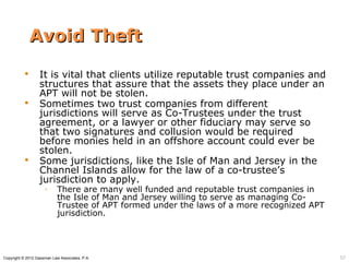 Avoid Theft
                 It is vital that clients utilize reputable trust companies and
                  structures that assure that the assets they place under an
                  APT will not be stolen.
                 Sometimes two trust companies from different
                  jurisdictions will serve as Co-Trustees under the trust
                  agreement, or a lawyer or other fiduciary may serve so
                  that two signatures and collusion would be required
                  before monies held in an offshore account could ever be
                  stolen.
                 Some jurisdictions, like the Isle of Man and Jersey in the
                  Channel Islands allow for the law of a co-trustee’s
                  jurisdiction to apply.
                     ◦      There are many well funded and reputable trust companies in
                            the Isle of Man and Jersey willing to serve as managing Co-
                            Trustee of APT formed under the laws of a more recognized APT
                            jurisdiction.




Copyright © 2012 Gassman Law Associates, P.A.                                               57
 