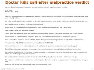 Doctor kills self after malpractice verdict
       Lawrence Grey, who specialized in vasectomy reversals, had been ordered to pay a former patient $1-million.

       By Bill Coats
       Published May 4, 2006
       _______________________________________________________________________

        TAMPA – On Friday afternoon, Dr. Lawrence Grey listened in a Hillsborough County courtroom as a jury announced its verdict: He should pay a
       former patient $1-million.

       Late Friday night, Grey’s wife found him dead in the $2-million Bayshore Boulevard home, hanging in a bedroom closet from a yellow nylon rope.

       Grey’s apparent suicide left lawyers in the malpractice case reeling.

       Jeffery Hunter, the Tampa lawyer who represented Grey, heard about the death Saturday night after a family outing.

       “I was shocked,” Hunter said Wednesday “I still am.”

       Timothy Moran, the Jacksonville lawyer who represented the former patient, learned of Grey’s death Wednesday from a Times reporter.

       “I never intended for something like this to happen,” Moran said. “I blame his insurance company for not doing the right thing.”

       Moran said he offered to settle the case for $250,000, the limit of Grey’s insurance coverage, and later for $175,000 but was turned down.

       If the jury’s verdict of $1,005,000 stands, Grey’s business will be liable for $755,000.

       Hunter wouldn’t comment on the settlement decisions. He said he intends to ask for a new trial. If denied, he plans to appeal.

       Grey, a 51-year old urologist, specialized in microsurgery that reversed vasectomies, restoring his patients’ abilities to father children.

       Grey marketed himself online as the Vas Doctor. That’s a reference to the vas deferens, the narrow tube through which sperm travels from the
       testicles, and which a surgeon snips in a vasectomy.

       Grey used laser tools and techniques that he developed, he told the Tampa Bay Business Journal in a profile three years ago.

       “The microbeam is strictly my own creation,” Grey said in the profile. “The laser beam gives you a cleaner, more precise cut with less damage to
       tissue.

       Hunter said Grey recently was performing 400 to 450 vasectomy reversals a year.


Copyright © 2012 Gassman Law Associates, P.A.                                                                                                             6
 
